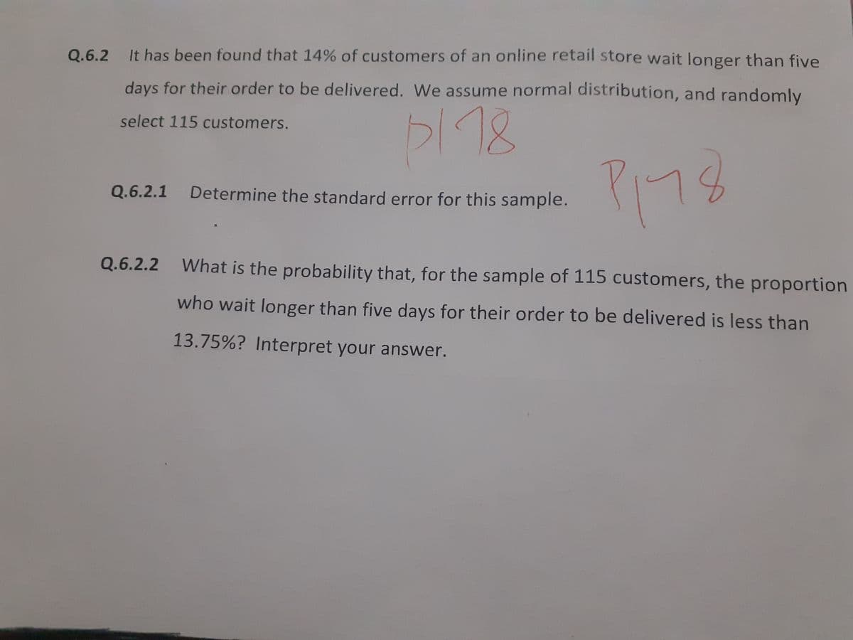 Q.6.2
It has been found that 14% of customers of an online retail store wait longer than five
days for their order to be delivered. We assume normal distribution, and randomly
18
select 115 customers.
Q.6.2.1
Determine the standard error for this sample.
Q.6.2.2
What is the probability that, for the sample of 115 customers, the proportion
who wait longer than five days for their order to be delivered is less than
13.75%? Interpret your answer.
