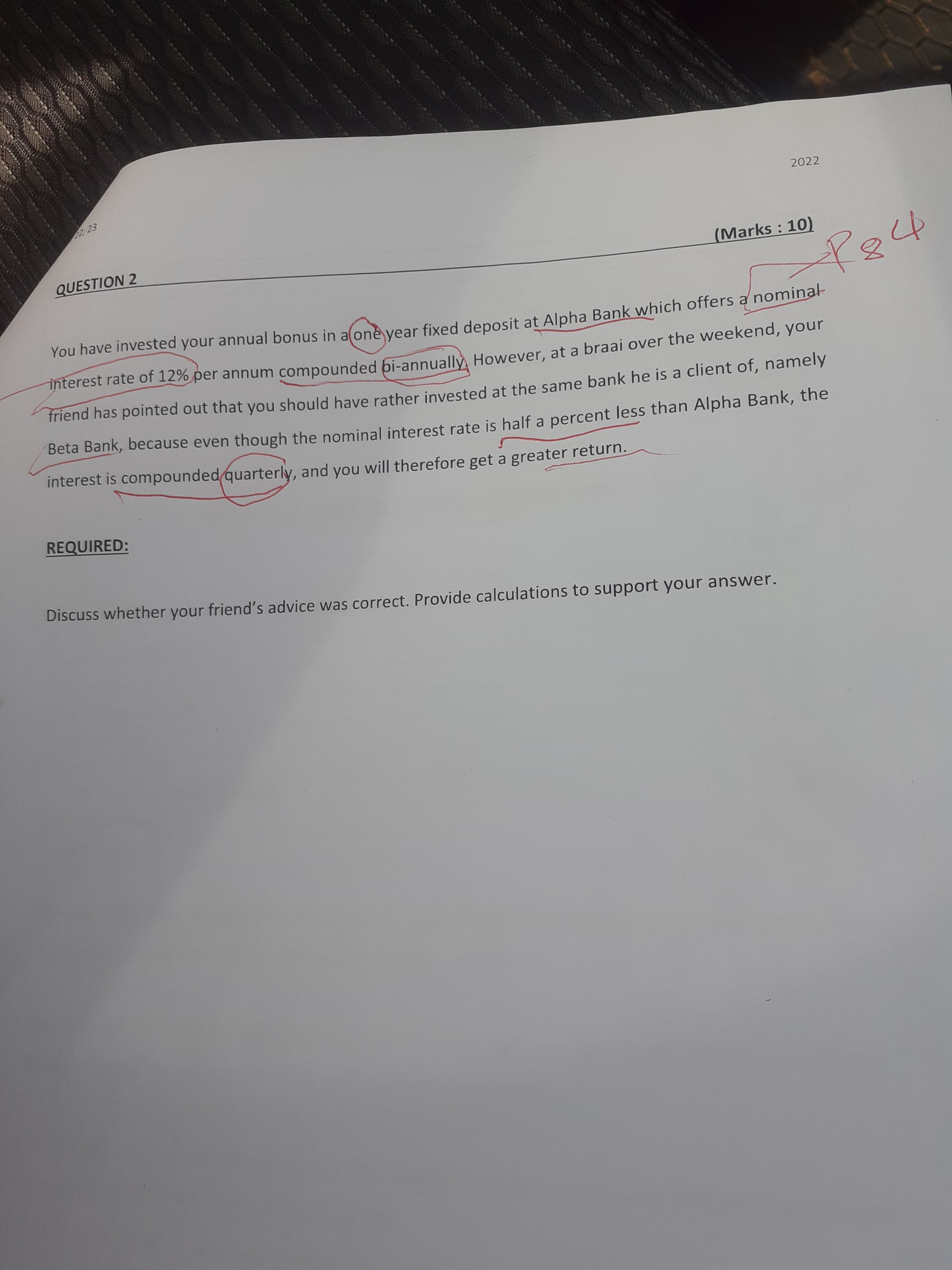 2022
QUESTION 2
(Marks: 10)
You have invested your annual bonus in alone vear fixed deposit at Alpha Bank which offers a nominar
interest rate of 12% per annum compounded bi-annually However, at a braai over the weekend, your
friend has pointed out that you should have rather invested at the same bank he is a client of, namely
Beta Bank, because even though the nominal interest rate is half a percent less than Alpha Bank, the
interest is compoundedquarterly, and you will therefore get a greater return.
REQUIRED:
Discuss whether your friend's advice was correct. Provide calculations to support your answer.
