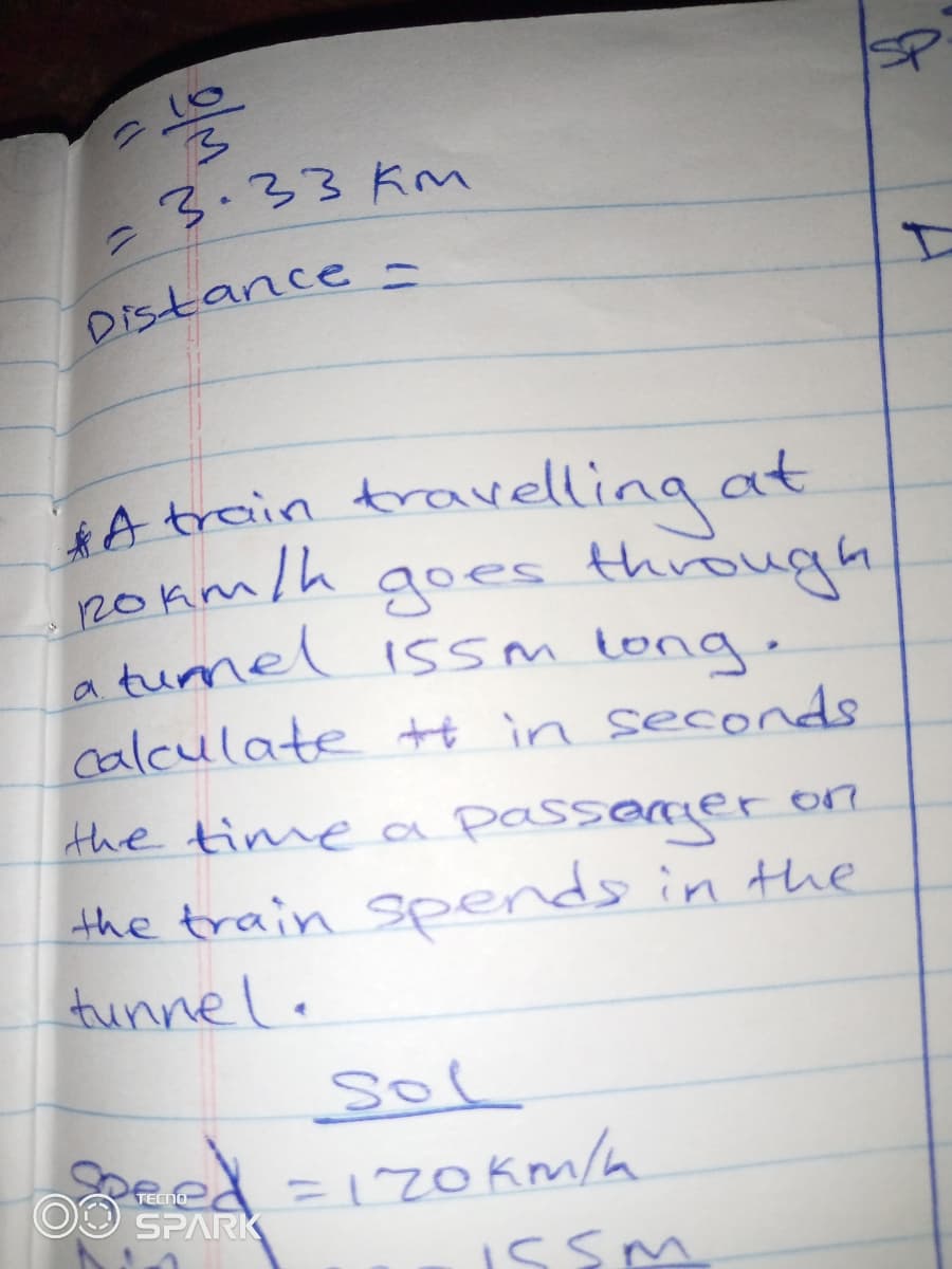 3.33 Km
%3D
Distance
travelling at
goes through
*A train
ROkm/h
a turnel issm long.
calculate tt in seconds
the time a passemeron
the train Spends in the
tunnel.
sol
OO SPARK
=120km/a
TECNO
issm
