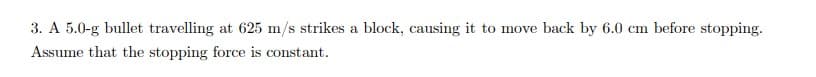 3. A 5.0-g bullet travelling at 625 m/s strikes a block, causing it to move back by 6.0 cm before stopping.
Assume that the stopping force is constant.