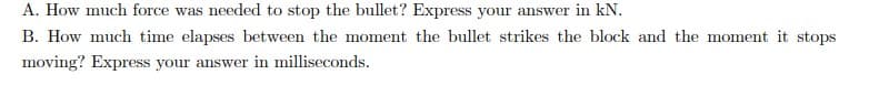 A. How much force was needed to stop the bullet? Express your answer in kN.
B. How much time elapses between the moment the bullet strikes the block and the moment it stops
moving? Express your answer in milliseconds.