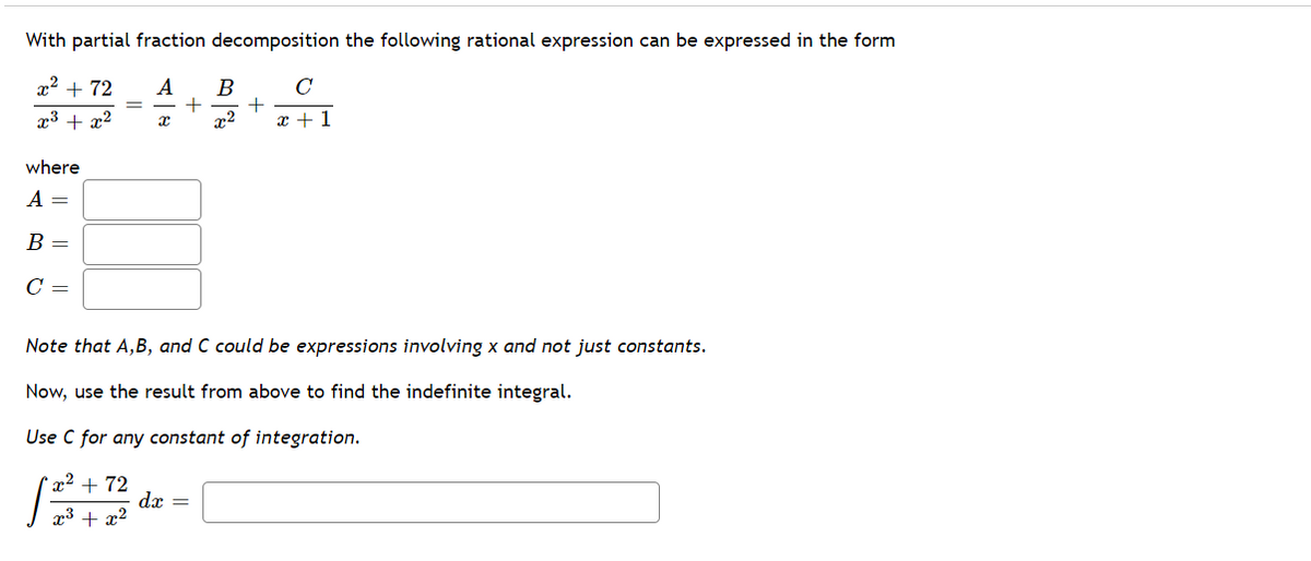 With partial fraction decomposition the following rational expression can be expressed in the form
x2 + 72
A
B
C
x3 + x2
x2
x +1
where
A =
В —
C =
Note that A,B, and C could be expressions involving x and not just constants.
Now, use the result from above to find the indefinite integral.
Use C for any constant of integration.
+ 72
dx =
x3 + x2
