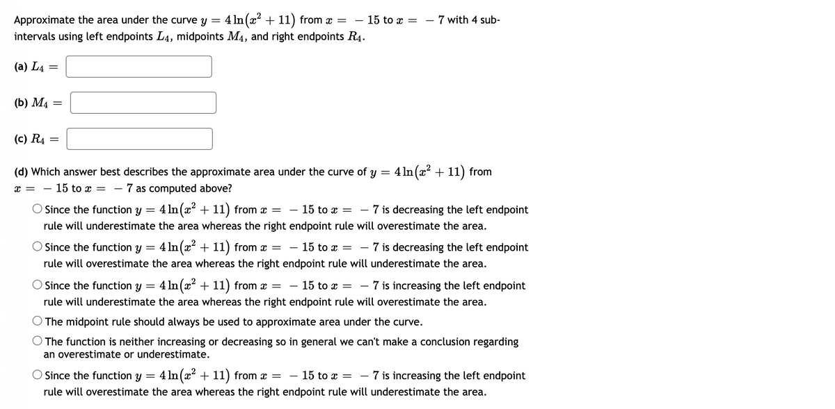 4 In (x? + 11) from x =
intervals using left endpoints L4, midpoints M4, and right endpoints R4.
Approximate the area under the curve y
- 15 to x = – 7 with 4 sub-
(a) L4
(Б) М4
(c) R4
(d) Which answer best describes the approximate area under the curve of y = 4 1n(x + 11) from
- 15 to x
7 as computed above?
x =
Since the function y = 4 In (x + 11) from x =
- 15 to x =
- 7 is decreasing the left endpoint
rule will underestimate the area whereas the right endpoint rule will overestimate the area.
Since the function y = 4 ln(x + 11) from x =
- 15 to x =
· 7 is decreasing the left endpoint
-
rule will overestimate the area whereas the right endpoint rule will underestimate the area.
Since the function y = 4 ln(x + 11) from x =
15 to x =
- 7 is increasing the left endpoint
-
rule will underestimate the area whereas the right endpoint rule will overestimate the area.
O The midpoint rule should always be used to approximate area under the curve.
O The function is neither increasing or decreasing so in general we can't make a conclusion regarding
an overestimate or underestimate.
Since the function y = 4 In (x + 11) from x =
- 15 to x =
7 is increasing the left endpoint
rule will overestimate the area whereas the right endpoint rule will underestimate the area.
