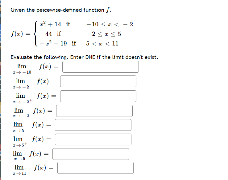 Given the peicewise-defined function f.
x2 + 14 if
- 10 < x < – 2
-2 < x < 5
5 < x < 11
f(x) :
- 44 if
-
- x2 – 19 if
Evaluate the following. Enter DNE if the limit doesn't exist.
lim
f(x) =
I+ - 10+
lim
f(x) =
lim
f(x) =
lim
f(x) =
-2
lim f(x) =
lim
f(x) =
lim f(x) =
lim
f(x) =
I+11
