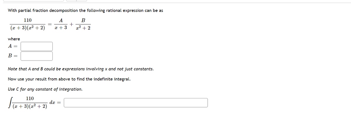 With partial fraction decomposition the following rational expression can be as
110
В
(x + 3)(x² + 2)
x + 3
x2 + 2
where
A =
В —
Note that A and B could be expressions involving x and not just constants.
Now use your result from above to find the indefinite integral.
Use C for any constant of integration.
110
dx =
(x + 3)(x² + 2)
