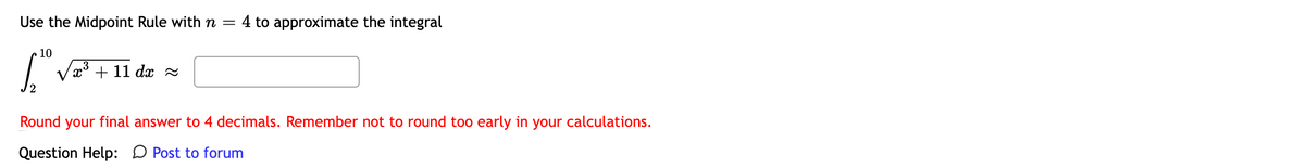 Use the Midpoint Rule with n =
4 to approximate the integral
10
+ 11
dx 2
Round your final answer to 4 decimals. Remember not to round too early in your calculations.
Question Help: D Post to forum
