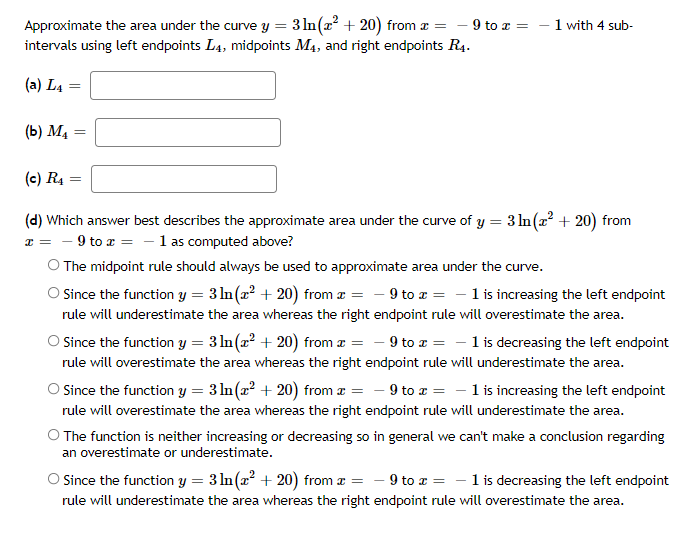 Approximate the area under the curve y = 3 ln(x² + 20) from æ
intervals using left endpoints L4, midpoints M4, and right endpoints R4.
= - 9 to z =
1 with 4 sub-
(a) L4 =
(b) M4
(c) R4
(d) Which answer best describes the approximate area under the curve of y = 3 ln(x? + 20) from
x = - 9 to a = - 1 as computed above?
O The midpoint rule should always be used to approximate area under the curve.
O Since the function y = 3 ln(x? + 20) from æ = - 9 to a = - 1 is increasing the left endpoint
rule will underestimate the area whereas the right endpoint rule will overestimate the area.
O Since the function y = 3 ln(x? + 20) from æ = - 9 to x = - 1 is decreasing the left endpoint
rule will overestimate the area whereas the right endpoint rule will underestimate the area.
O Since the function y = 3 ln(x? + 20) from æ = - 9 to a = - 1 is increasing the left endpoint
rule will overestimate the area whereas the right endpoint rule will underestimate the area.
O The function is neither increasing or decreasing so in general we can't make a conclusion regarding
an overestimate or underestimate.
Since the function y = 3 ln(a² + 20) from a = - 9 to a = - 1 is decreasing the left endpoint
rule will underestimate the area whereas the right endpoint rule will overestimate the area.
