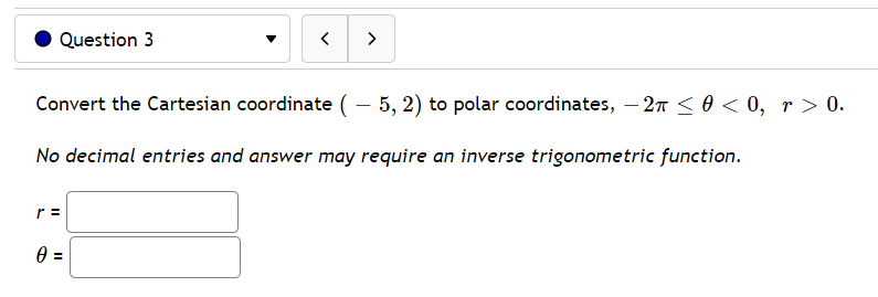 Question 3
>
Convert the Cartesian coordinate ( – 5, 2) to polar coordinates, – 27 <0 < 0, r > 0.
No decimal entries and answer may require an inverse trigonometric function.
r =
3D
II
