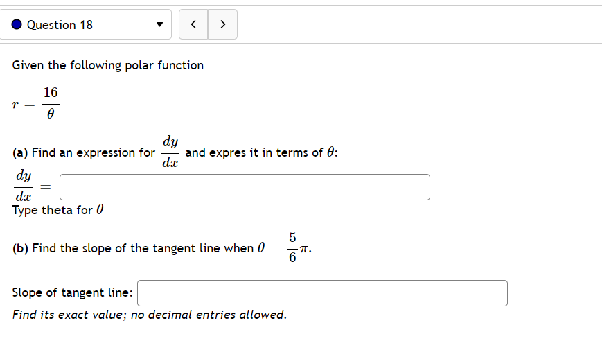 Question 18
>
Given the following polar function
16
dy
and expres it in terms of 0:
dx
(a) Find an expression for
dy
dx
Type theta for 0
(b) Find the slope of the tangent line when 0 :
- T.
6
Slope of tangent line:
Find its exact value; no decimal entries allowed.
