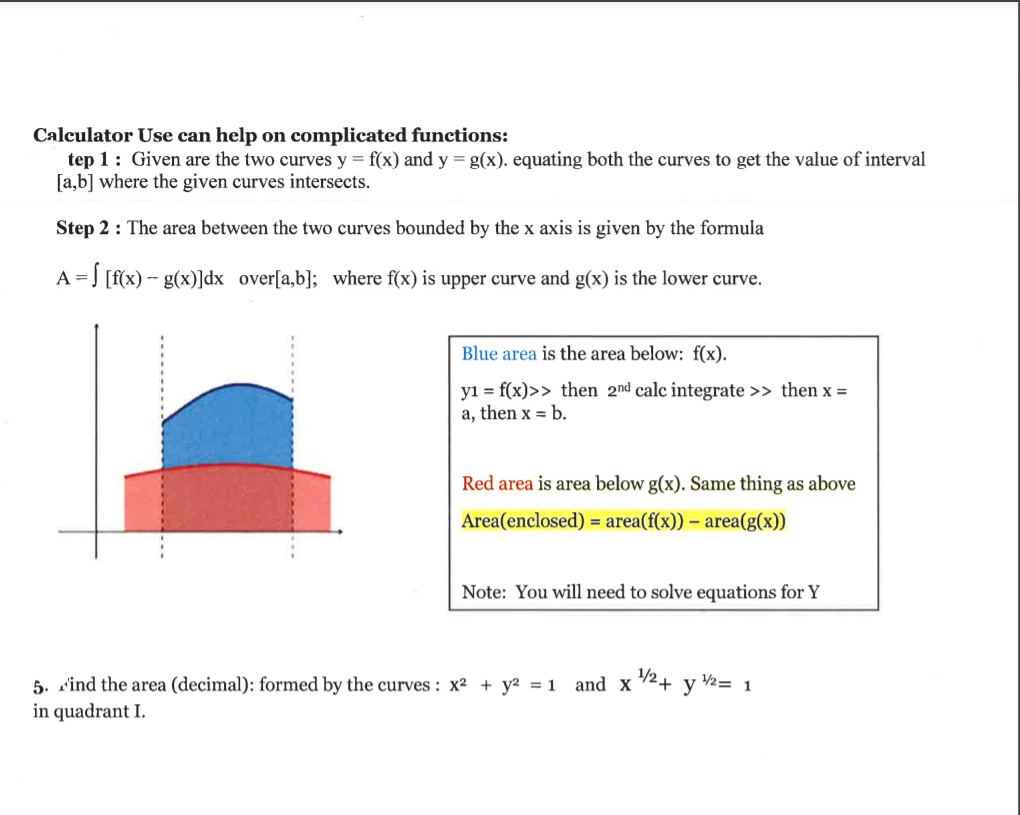 Calculator Use can help on complicated functions:
tep 1: Given are the two curves y = f(x) and y = g(x). equating both the curves to get the value of interval
[a,b] where the given curves intersects.
Step 2 : The area between the two curves bounded by the x axis is given by the formula
A = ] [f(x) - g(x)]dx over[a,b]; where f(x) is upper curve and g(x) is the lower curve.
Blue area is the area below: f(x).
y1 = f(x)>> then 2nd calc integrate >> then x =
a, then x = b.
Red area is area below g(x). Same thing as above
Area(enclosed) = area(f(x)) – area(g(x))
Note: You will need to solve equations for Y
2+ y 2= 1
5. sind the area (decimal): formed by the curves : x2 + y2 = 1
in quadrant I.
and X
