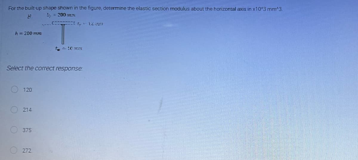For the built-up shape shown in the figure, determine the elastic section modulus about the horizontal axis in x10^3 mm^3.
B.
L₁ = 200 177
h = 200 mm
O
Select the correct response:
120
214
375
tt 14 in
272
t = 10 mm