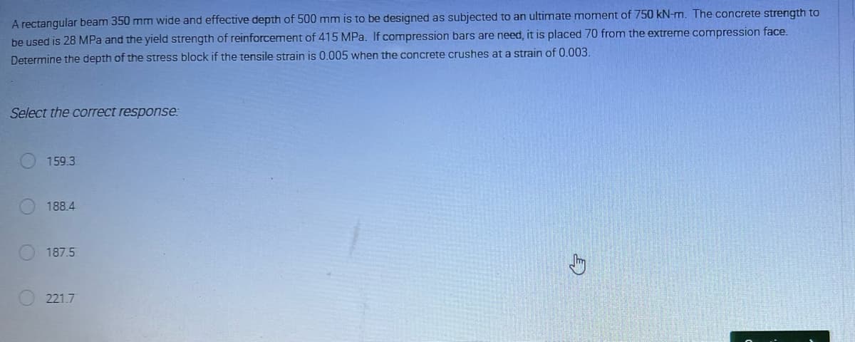 A rectangular beam 350 mm wide and effective depth of 500 mm is to be designed as subjected to an ultimate moment of 750 kN-m. The concrete strength to
be used is 28 MPa and the yield strength of reinforcement of 415 MPa. If compression bars are need, it is placed 70 from the extreme compression face.
Determine the depth of the stress block if the tensile strain is 0.005 when the concrete crushes at a strain of 0.003.
Select the correct response:
159.3
188.4
187.5
221.7
G