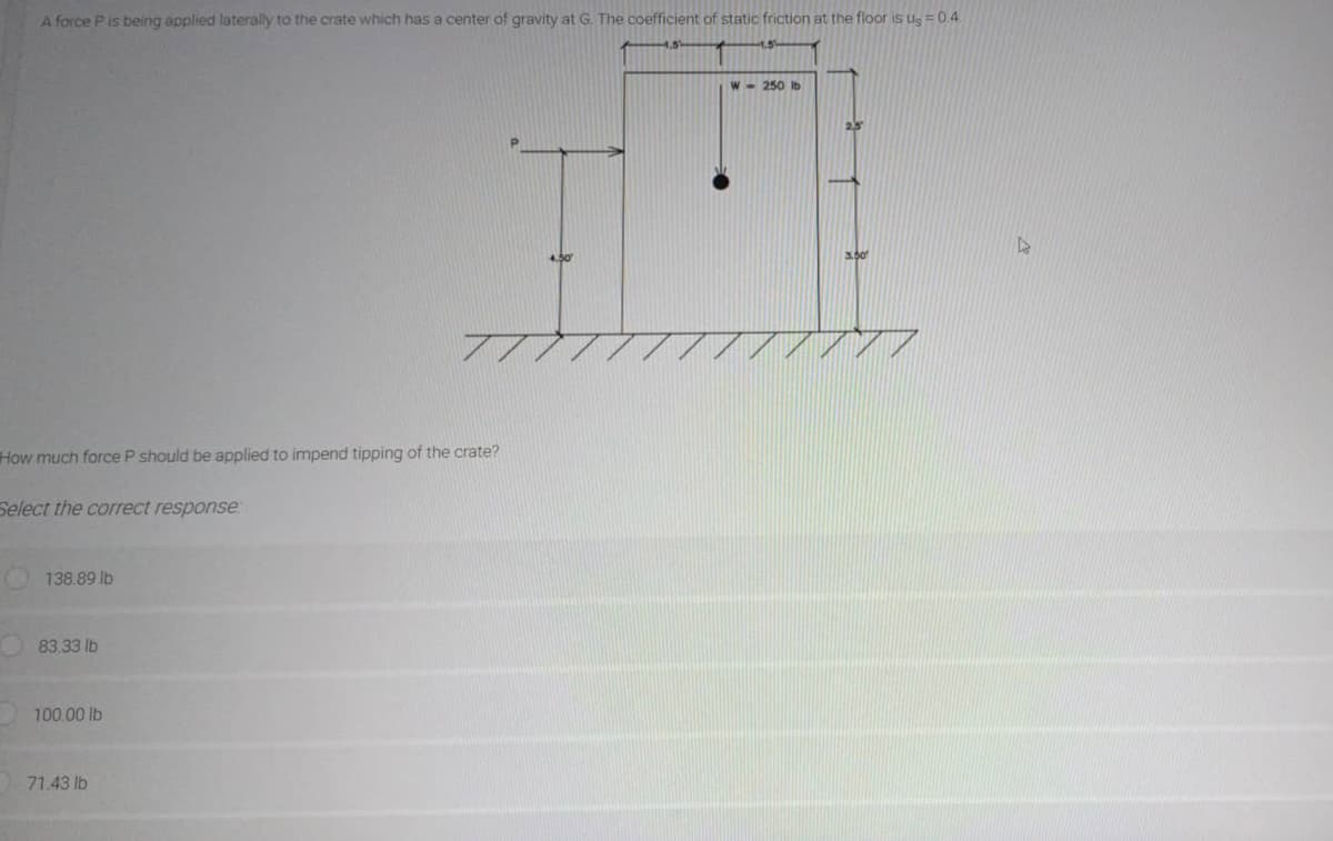 A force P is being applied laterally to the crate which has a center of gravity at G. The coefficient of static friction at the floor is us = 0.4
How much force P should be applied to impend tipping of the crate?
Select the correct response
138.89 lb
83.33 lb
100.00 lb
71.43 lb
W-250 lb
2.3
3.50