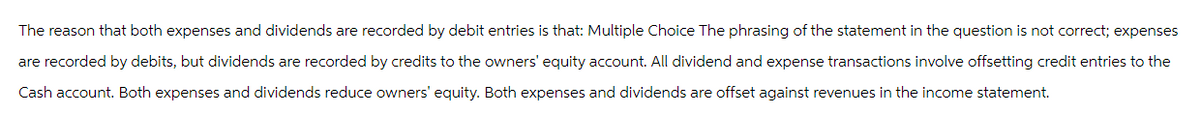 The reason that both expenses and dividends are recorded by debit entries is that: Multiple Choice The phrasing of the statement in the question is not correct; expenses
are recorded by debits, but dividends are recorded by credits to the owners' equity account. All dividend and expense transactions involve offsetting credit entries to the
Cash account. Both expenses and dividends reduce owners' equity. Both expenses and dividends are offset against revenues in the income statement.