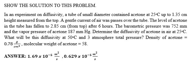 SHOW THE SOLUTION TO THIS PROBLEM.
In an experiment on diffusivity, a tube of small diameter contained acetone at 25•C up to 1.35 cm
height measured from the top. A gentle current of air was passes over the tube. The level of acetone
in the tube has fallen to 2.85 cm (from top) after 6 hours. The barometric pressure was 752 mm
and the vapor pressure of acetone 187 mm Hg. Determine the diffusivity of acetone in air at 25C.
What will be this diffusivity at 50C and 3 atmosphere total pressure? Density of acetone =
0.78. molecular weight of acetone = 58.
em3
ANSWER: 1.69 x 10-5 m
,0.629 x 10-5 m²
