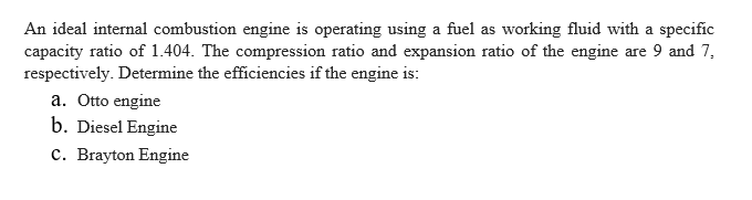 An ideal internal combustion engine is operating using a fuel as working fluid with a specific
capacity ratio of 1.404. The compression ratio and expansion ratio of the engine are 9 and 7,
respectively. Determine the efficiencies if the engine is:
a. Otto engine
b. Diesel Engine
c. Brayton Engine
