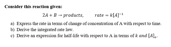 Consider this reaction given:
2A + B → products,
rate = k[A]-1
a) Express the rate in terms of change of concentration of A with respect to time.
b) Derive the integrated rate law.
c) Derive an expression for half-life with respect to A in terms of k and [A],.
