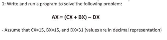 1: Write and run a program to solve the following problem:
AX = (CX + BX) - DX
- Assume that CX=15, BX=15, and DX=31 (values are in decimal representation)
