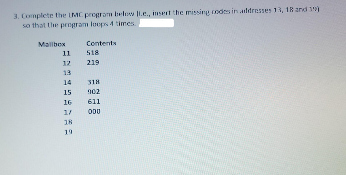 3. Complete the LMC program below (i.e., insert the missing codes in addresses 13, 18 and 19)
so that the program loops 4 times.
Mailbox
Contents
11
518
12
219
13
14
318
15
902
16
611
17
000
18
19
