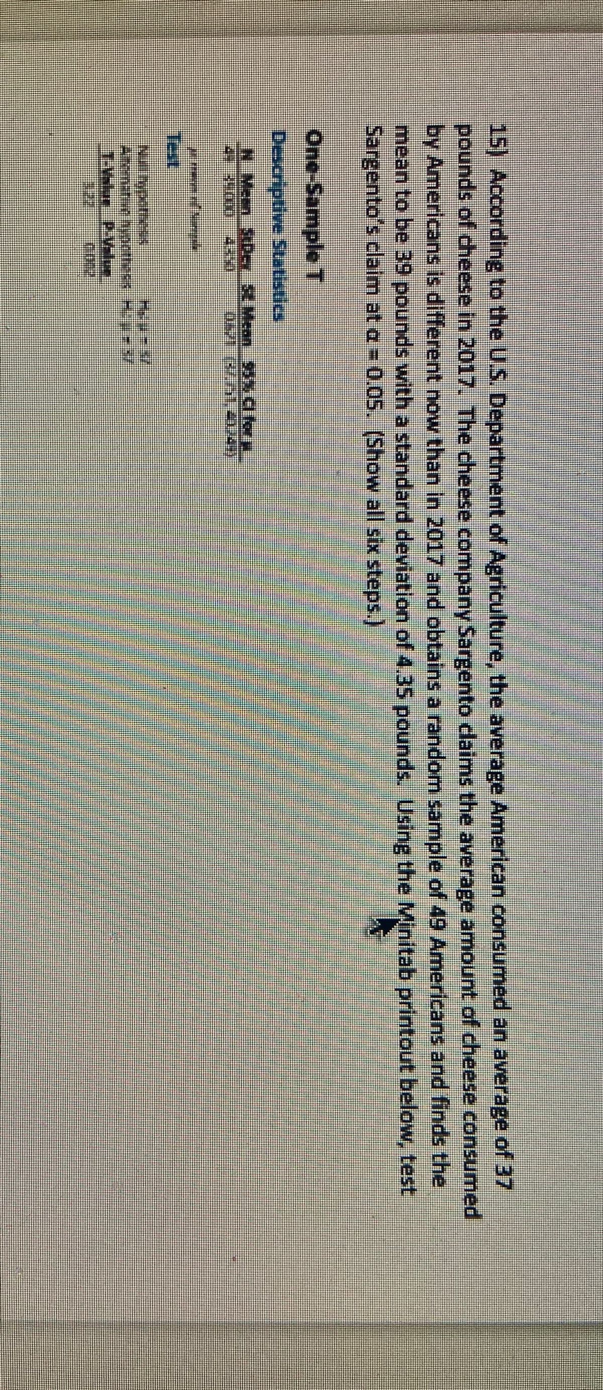 15) According to the U.S. Department of Agriculture, the average American consumed an average of 37
pounds of cheese in 2017. The cheese company Sargento daims the average amount of cheese consumed
by Americans is different now than in 2017 and obtains a random sample of 49 Americans and finds the
mean to be 39 pounds with a standard deviation of 4.35 pounds.
Sargento's claim at a = 0.05. (Show all six steps.)
Using the Minitab printout below, test
One-Sample T
రఆoptne suotedo
