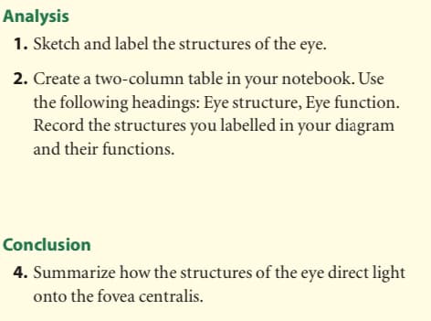 Analysis
1. Sketch and label the structures of the eye.
2. Create a two-column table in your notebook. Use
the following headings: Eye structure, Eye function.
Record the structures you labelled in your diagram
and their functions.
Conclusion
4. Summarize how the structures of the eye direct light
onto the fovea centralis.
