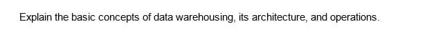 Explain the basic concepts of data warehousing, its architecture, and operations.