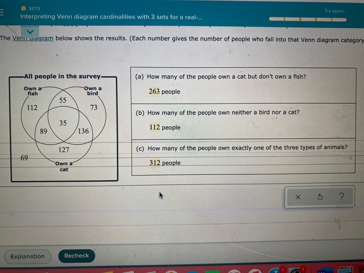 O SETS
Try again...
Interpreting Venn diagram cardinalities with 3 sets for a real-...
The Venn uidgram below shows the results. (Each number gives the number of people who fall into that Venn diagram category
-All people in the survey
(a) How many of the people own a cat but don't own a fish?
Own a
fish
Own a
bird
263 people
55
112
73
(b) How many of the people own neither a bird nor a cat?
35
112 people
89
136
127
(c) How many of the people own exactly one of the three types of animals?
69
Own a
312 people
cat
Explanation
Recheck
