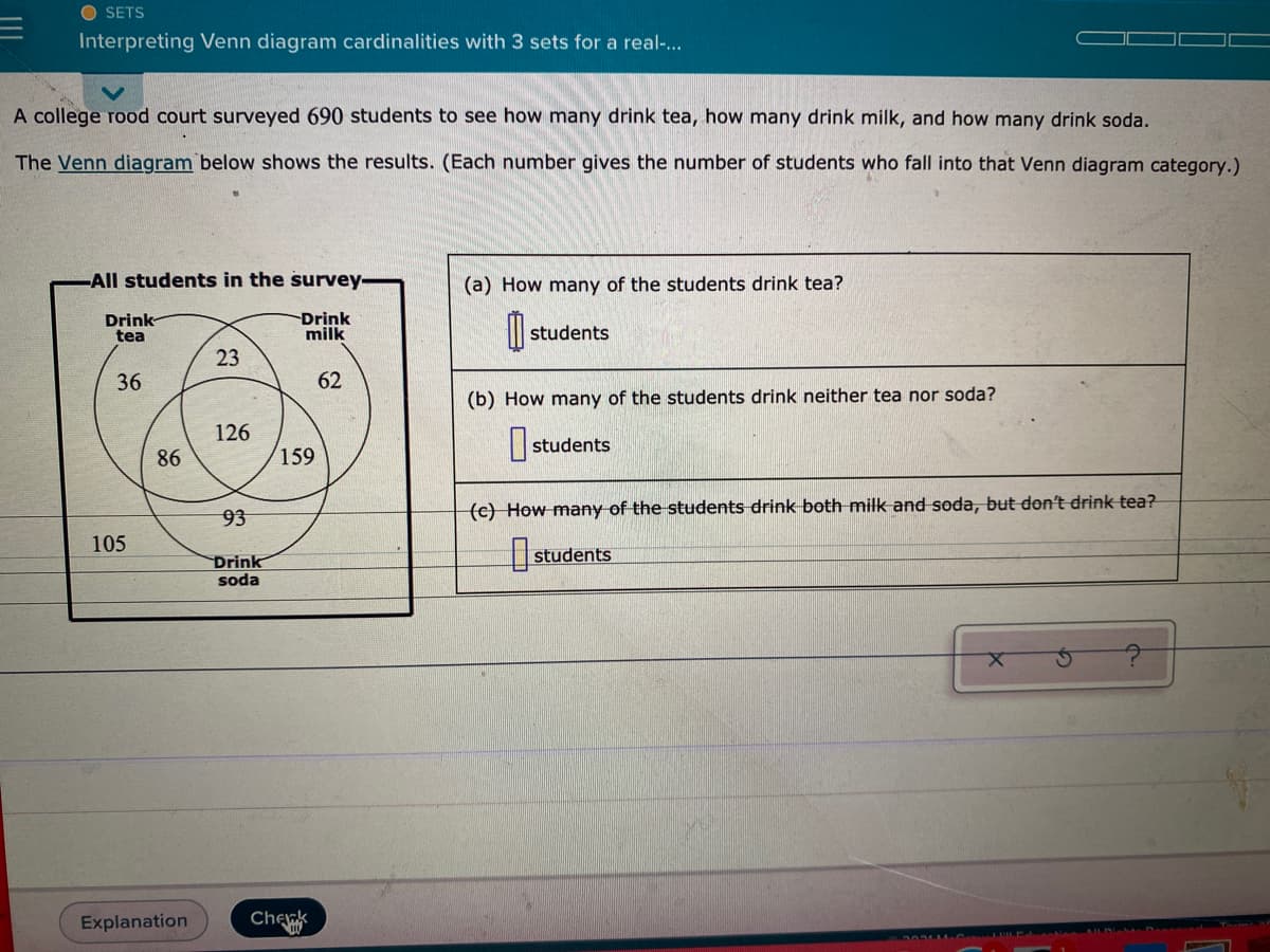 O SETS
Interpreting Venn diagram cardinalities with 3 sets for a real-.
A college rood court surveyed 690 students to see how many drink tea, how many drink milk, and how many drink soda.
The Venn diagram below shows the results. (Each number gives the number of students who fall into that Venn diagram category.)
All students in the survey-
(a) How many of the students drink tea?
Drink
tea
Drink
milk
students
23
36
62
(b) How many of the students drink neither tea nor soda?
126
students
86
159
93
(c) How many of the students drink both milk and soda, but don't drink tea?
105
Drink
soda
students
Explanation
Chek
