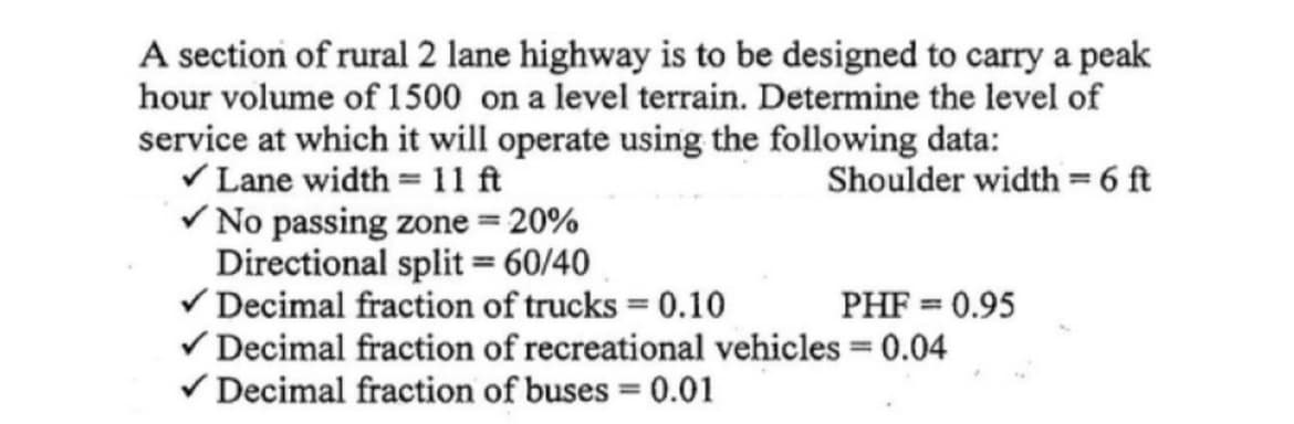 A section of rural 2 lane highway is to be designed to carry a peak
hour volume of 1500 on a level terrain. Determine the level of
service at which it will operate using the following data:
V Lane width = 11 ft
V No passing zone = 20%
Directional split = 60/40
V Decimal fraction of trucks = 0.10
V Decimal fraction of recreational vehicles = 0.04
V Decimal fraction of buses = 0.01
Shoulder width =6 ft
PHF = 0.95
