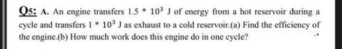 Q5: A. An engine transfers 1.5 * 103 J of energy from a hot reservoir during a
cycle and transfers 1 * 103 J as exhaust to a cold reservoir.(a) Find the efficiency of
the engine.(b) How much work does this engine do in one cycle?
