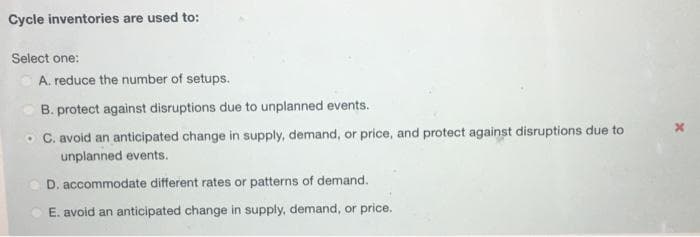 Cycle inventories are used to:
Select one:
A. reduce the number of setups.
B. protect against disruptions due to unplanned events.
C. avoid an anticipated change in supply, demand, or price, and protect against disruptions due to
unplanned events.
D. accommodate different rates or patterns of demand.
E. avoid an anticipated change in supply, demand, or price.