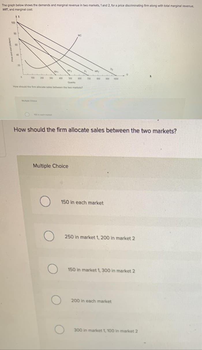 The graph below shows the demands and marginal revenue in two markets, 1 and 2, for a price discriminating firm along with total marginal revenue,
MRT, and marginal cost:
100
80
60
S
40
0
100 200 300 400
M
Multiple Choice
500
Quantity
How should the firm allocate sales between the two markets?
O
Multiple Choice
O
MM₂
O
MO
O
0₂
LLL
600
How should the firm allocate sales between the two markets?
O
MRT
700 600
150 in each market
D₂
I
900 1000
250 in market 1, 200 in market 2
150 in market 1, 300 in market 2
200 in each market
300 in market 1, 100 in market 2