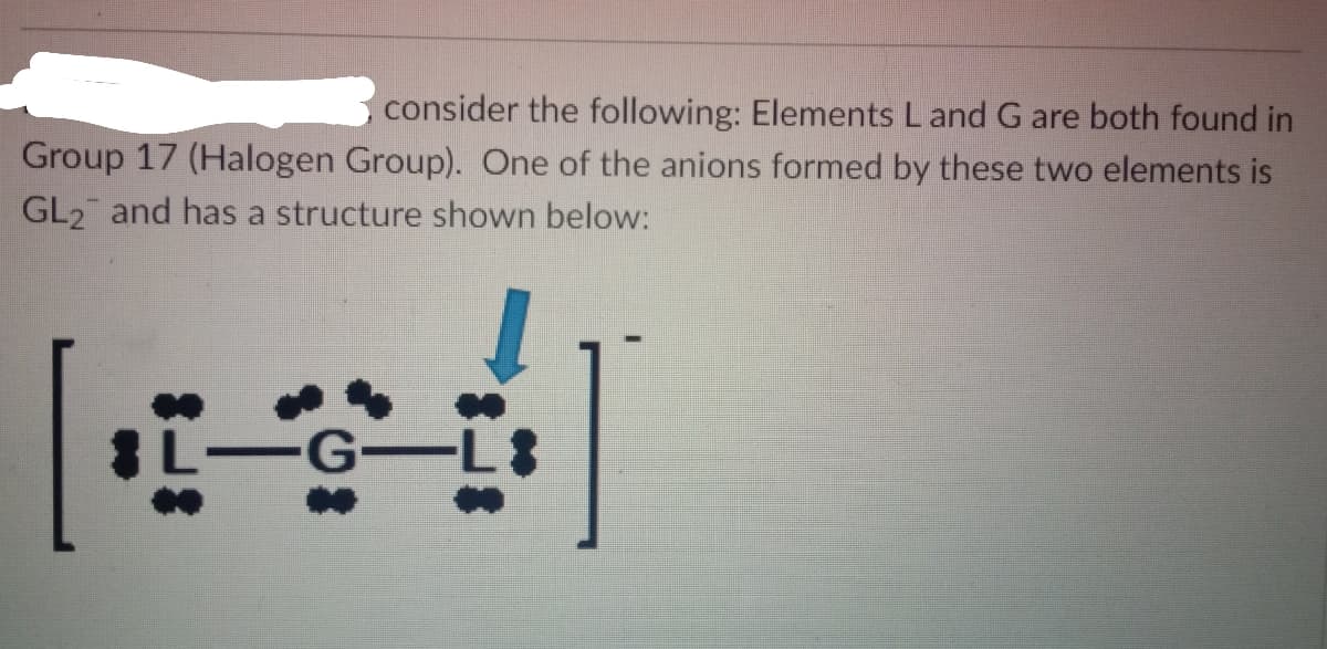 consider the following: Elements Land G are both found in
Group 17 (Halogen Group). One of the anions formed by these two elements is
GL2 and has a structure shown below:
