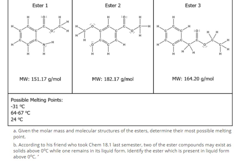 Ester 1
Ester 2
Ester 3
:0:
H.
MW: 151.17 g/mol
MW: 182.17 g/mol
MW: 164.20 g/mol
Possible Melting Points:
-31 °C
64-67 °C
24 °C
a. Given the molar mass and molecular structures of the esters, determine their most possible melting
point.
b. According to his friend who took Chem 18.1 last semester, two of the ester compounds may exist as
solids above 0°C while one remains in its liquid form. Identify the ester which is present in liquid form
above 0°C."
