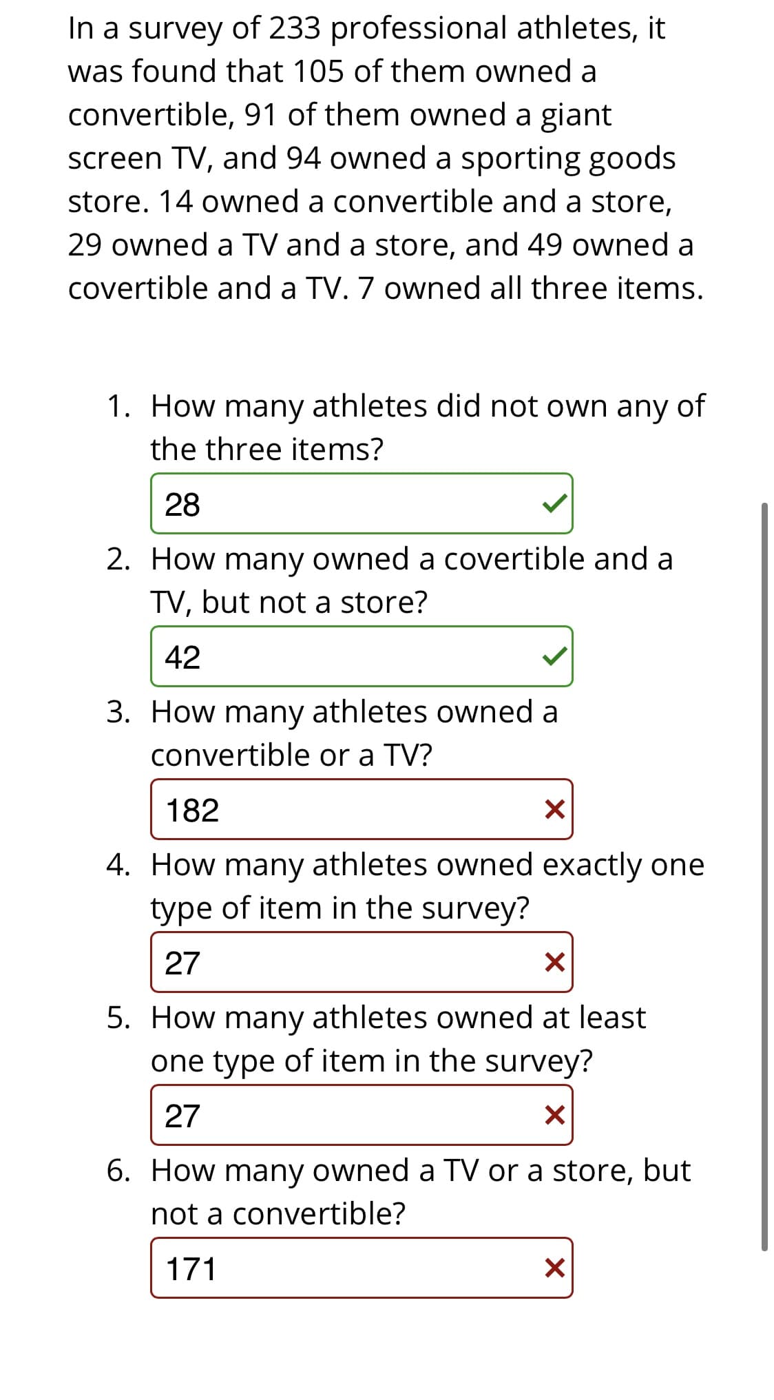 In a survey of 233 professional athletes, it
was found that 105 of them owned a
convertible, 91 of them owned a giant
screen TV, and 94 owned a sporting goods
store. 14 owned a convertible and a store,
29 owned a TV and a store, and 49 owned a
covertible and a TV. 7 owned all three items.
1. How many athletes did not own any of
the three items?
28
2. How many owned a covertible and a
TV, but not a store?
42
3. How many athletes owned a
convertible or a TV?
182
4. How many athletes owned exactly one
type of item in the survey?
27
5. How many athletes owned at least
one type of item in the survey?
27
6. How many owned a TV or a store, but
not a convertible?
171
