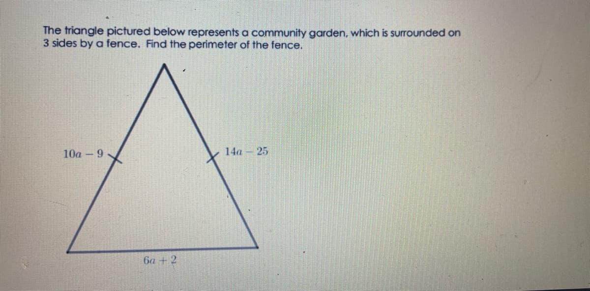 The triangle pictured below represents a community garden, which is surrounded on
3 sides by a fence. Find the perimeter of the fence.
10a 9
14a – 25
6a + 2
