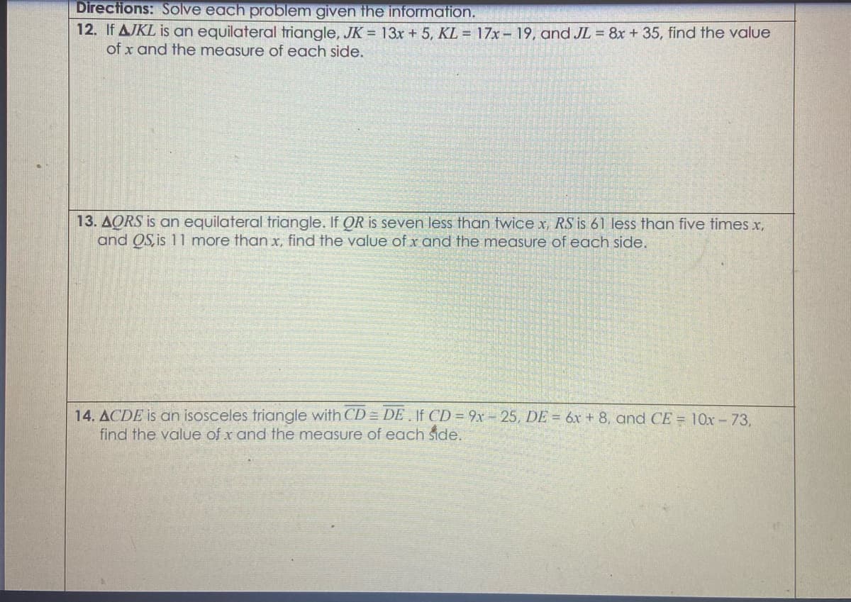 Directions: Solve each problem given the information.
12. If AJKL is an equilateral triangle, JK = 13x + 5, KL = 17x – 19, and JL = 8x + 35, find the value
of x and the measure of each side.
13. AORS is an equilateral triangle. If OR is seven less than twice x, RS is 61 less than five times x,
and OS, is 11 more than x, find the value of x and the measure of each side.
14. ACDE is an isosceles triangle with CD = DE . If CD = 9x- 25, DE = 6x + 8, and CE = 10x-73,
find the value of x and the measure of each side.
