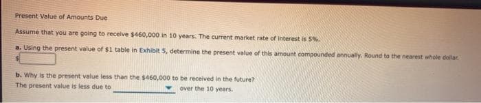 Present Value of Amounts Due
Assume that you are going to receive $460,000 in 10 years. The current market rate of interest is 5%.
a. Using the present value of $1 table in Exhibit 5, determine the present value of this amount compounded annually. Round to the nearest whole dollar.
b. Why is the present value less than the $460,000 to be received in the future?
The present value is less due to
over the 10 years.
