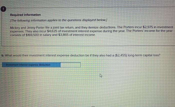 Required information
[The following information applies to the questions displayed below]
Mickey and Jenny Porter file a joint tax return, and they itemize deductions. The Porters incur $2,975 in investment
expenses. They also incur $4,625 of investment interest expense during the year. The Porters' income for the year
consists of $169,500 in salary and $3,865 of interest income.
b. What would their investment interest expense deduction be if they also had a ($2,455) long-term capital loss?
Investment interest expense deduction
