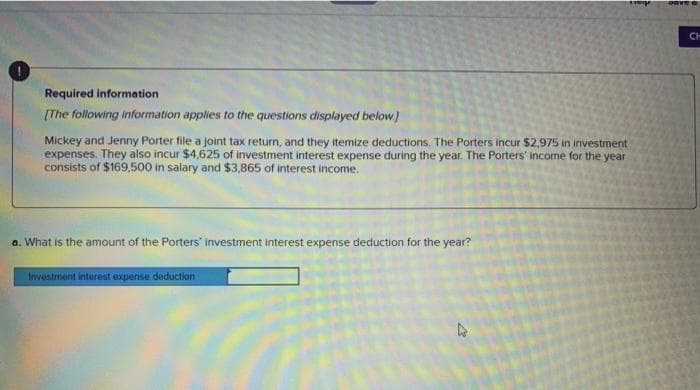 CH
Required information
[The following information applies to the questions displayed below]
Mickey and Jenny Porter file a joint tax return, and they itemize deductions. The Porters incur $2,975 in investment
expenses. They also incur $4,625 of investment interest expense during the year. The Porters' income for the year
consists of $169,500 in salary and $3,865 of interest income.
a. What is the amount of the Porters' investment interest expense deduction for the year?
Investment interest expense deduction
