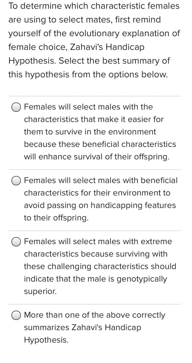 To determine which characteristic females
are using to select mates, first remind
yourself of the evolutionary explanation of
female choice, Zahavi's Handicap
Hypothesis. Select the best summary of
this hypothesis from the options below.
Females will select males with the
characteristics that make it easier for
them to survive in the environment
because these beneficial characteristics
will enhance survival of their offspring.
Females will select males with beneficial
characteristics for their environment to
avoid passing on handicapping features
to their offspring.
Females will select males with extreme
characteristics because surviving with
these challenging characteristics should
indicate that the male is genotypically
superior.
More than one of the above correctly
summarizes Zahavi's Handicap
Hypothesis.
