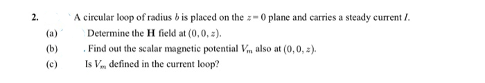 A circular loop of radius b is placed on the z= 0 plane and carries a steady current I.
2.
(a)
Determine the H field at (0,0, z).
. Find out the scalar magnetic potential Vm also at (0, 0, 2).
Is Vm defined in the current loop?
(b)
(c)
