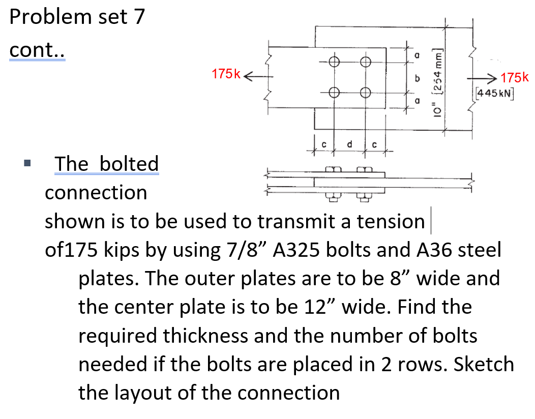 Problem set 7
cont..
a
175k e
175k
445 kN]
d
The bolted
m
connection
shown is to be used to transmit a tension
of175 kips by using 7/8" A325 bolts and A36 steel
plates. The outer plates are to be 8" wide and
the center plate is to be 12" wide. Find the
required thickness and the number of bolts
needed if the bolts are placed in 2 rows. Sketch
the layout of the connection
10" (254 mm]
