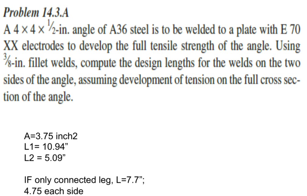 Problem 14.3.A
A 4 × 4 × ½-in. angle of A36 steel is to be welded to a plate with E 70
XX electrodes to develop the full tensile strength of the angle. Using
%-in. fillet welds, compute the design lengths for the welds on the two
sides of the angle, assuming development of tension on the full cross sec-
tion of the angle.
A=3.75 inch2
L1= 10.94"
L2 = 5.09"
IF only connected leg, L=7.7";
4.75 each side
