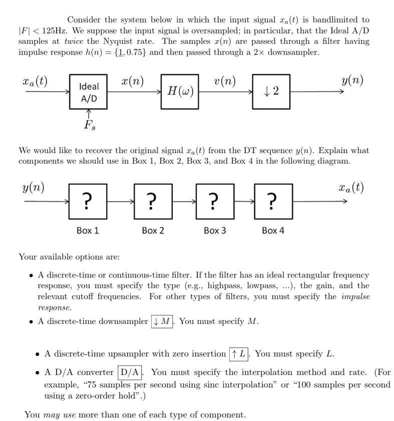 Consider the system below in which the input signal a(t) is bandlimited to
|F|< 125Hz. We suppose the input signal is oversampled; in particular, that the Ideal A/D
samples at twice the Nyquist rate. The samples x(n) are passed through a filter having
impulse response h(n) = {1,0.75} and then passed through a 2× downsampler.
xa(t)
Ideal
x(n)
v(n)
H(w)
+2
y(n)
A/D
F's
We would like to recover the original signal ra(t) from the DT sequence y(n). Explain what
components we should use in Box 1, Box 2, Box 3, and Box 4 in the following diagram.
y(n)
?
?
?
?
Box 2
Box 3
Box 4
xa(t)
Box 1
Your available options are:
⚫ A discrete-time or continuous-time filter. If the filter has an ideal rectangular frequency
response, you must specify the type (e.g., highpass, lowpass, ...), the gain, and the
relevant cutoff frequencies. For other types of filters, you must specify the impulse
response.
⚫ A discrete-time downsampler ↓M. You must specify M.
⚫ A discrete-time upsampler with zero insertion ↑ L. You must specify L.
• A D/A converter D/A. You must specify the interpolation method and rate. (For
example, "75 samples per second using sinc interpolation" or "100 samples per second
using a zero-order hold".)
You may use more than one of each type of component.