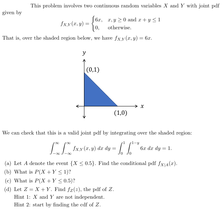 This problem involves two continuous random variables X and Y with joint pdf
given by
J6x, x, y ≥ 0 and x+y≤1
fx,y(x, y) =
0,
otherwise.
That is, over the shaded region below, we have fx,y(x, y) = 6x.
y
(0,1)
x
(1,0)
We can check that this is a valid joint pdf by integrating over the shaded region:
.1
[ƒx,y (x, y) dx dy = [[
6x dx dy = 1.
(a) Let A denote the event {X <0.5}. Find the conditional pdf fx|A(x).
(b) What is P(X + Y ≤ 1)?
(c) What is P(X + Y ≤ 0.5)?
(d) Let Z=XY. Find fz(z), the pdf of Z.
Hint 1: X and Y are not independent.
Hint 2: start by finding the cdf of Z.