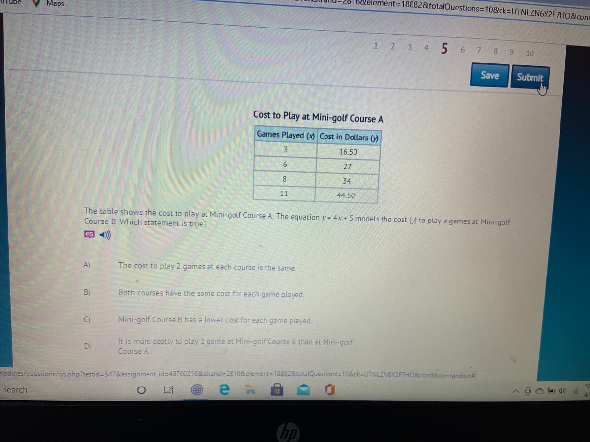 I6&lelement=18882&totalQuestions=10&ck=DUTNLZN6Y2F7HO&conc
übe
Maps
1 23 4 5 6 7 8 9 10
Save
Submit
Cost to Play at Mini-golf Course A
Games Played (x) Cost in Dollars (y)
3
16.50
27
8.
34
11
44.50
The table shows the cost to play at Mini-golf Course A. The equation y= 4x+5 models the cost (y) to play x games at Mini-golf
Course B. Which statement is true?
es )
A)
The cost to play 2 games at each course is the same.
B)
Both courses have the same cost for each game played.
C)
Mini-golf Course B has a lower cost for each game played.
It is more costly to play 1 game at Mini-golf Course B than at Mini-golf
D)
Course A.
nodules/questions/qq php?testid=547&assignment id=437602168&strand=2816&element=18882&totalQuestions=10&ck=UTNLZN6Y2F7HO&condition=random2
10
search
hp
