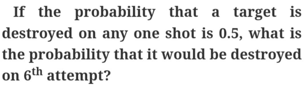 If the probability that a target is
destroyed on any one shot is 0.5, what is
the probability that it would be destroyed
on 6th attempt?