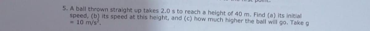 5. A ball thrown straight up takes 2.0 s to reach a height of 40 m. Find (a) its initial
speed, (b) its speed at this height, and (c) how much higher the ball will go. Take g
= 10 m/s.
