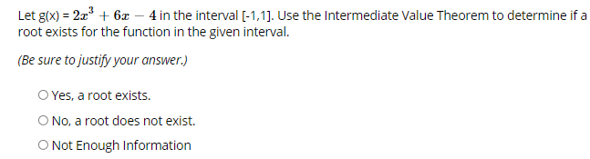 **Problem Statement:**

Let \( g(x) = 2x^3 + 6x - 4 \) in the interval \([-1, 1]\). Use the Intermediate Value Theorem to determine if a root exists for the function in the given interval.

(Be sure to justify your answer.)

- ⓐ Yes, a root exists.
- ⓑ No, a root does not exist.
- ⓒ Not Enough Information

**Explanation:**
The Intermediate Value Theorem states that if a function \( g \) is continuous on the interval \([a, b]\) and if \( g(a) \) and \( g(b) \) have opposite signs, then there exists at least one \( c \) in the interval \((a, b)\) such that \( g(c) = 0 \). 

To determine if a root exists for the function in the interval \([-1, 1]\):
1. Evaluate \( g(-1) \).
2. Evaluate \( g(1) \).
3. Check if \( g(-1) \) and \( g(1) \) have opposite signs. If they do, a root must exist within the interval \([-1, 1]\).

Perform these evaluations and use the results to choose the appropriate answer from the given choices.